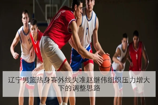 辽宁男篮热身赛外线失准赵继伟组织压力增大下的调整思路